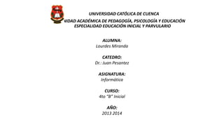 UNIVERSIDAD CATÓLICA DE CUENCA
UNIDAD ACADÉMICA DE PEDAGOGÍA, PSICOLOGÍA Y EDUCACIÓN
ESPECIALIDAD EDUCACIÓN INICIAL Y PARVULARIO
ALUMNA:
Lourdes Miranda
CATEDRO:
Dr.: Juan Pesantez
ASIGNATURA:
Informática
CURSO:
4to “B” Inicial
AÑO:
2013 2014

 