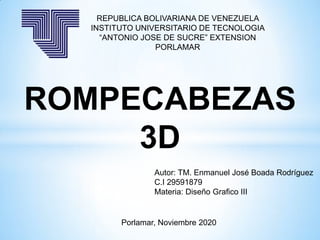 REPUBLICA BOLIVARIANA DE VENEZUELA
INSTITUTO UNIVERSITARIO DE TECNOLOGIA
“ANTONIO JOSE DE SUCRE” EXTENSION
PORLAMAR
ROMPECABEZAS
3D
Autor: TM. Enmanuel José Boada Rodríguez
C.I 29591879
Materia: Diseño Grafico III
Porlamar, Noviembre 2020
 