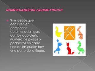 ROMPECABEZAS GEOMETRICOS Son juegos que consisten en componer  determinada figura combinado cierto numero de piezas o pedacitos en cada uno de las cuales hay una parte de la figura. 
