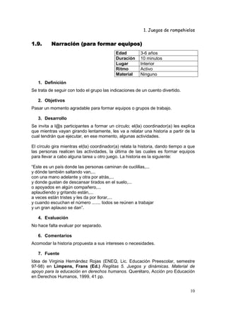 1. Juegos de rompehielos


1.9.      Narración (para formar equipos)
                                           Edad         3-6 años
                                           Duración     10 minutos
                                           Lugar        Interior
                                           Ritmo        Activo
                                           Material     Ninguno
   1. Definición
Se trata de seguir con todo el grupo las indicaciones de un cuento divertido.

   2. Objetivos
Pasar un momento agradable para formar equipos o grupos de trabajo.

   3. Desarrollo
Se invita a l@s participantes a formar un círculo; el(la) coordinador(a) les explica
que mientras vayan girando lentamente, les va a relatar una historia a partir de la
cual tendrán que ejecutar, en ese momento, algunas actividades.

El círculo gira mientras el(la) coordinador(a) relata la historia, dando tiempo a que
las personas realicen las actividades, la última de las cuales es formar equipos
para llevar a cabo alguna tarea u otro juego. La historia es la siguiente:

“Este es un país donde las personas caminan de cuclillas,...
y dónde también saltando van,...
con una mano adelante y otra por atrás,...
y donde gustan de descansar tirados en el suelo,...
o apoyados en algún compañero,...
aplaudiendo y gritando están,...
a veces están tristes y les da por llorar,...
y cuando escuchan el número ....... todos se reúnen a trabajar
y un gran aplauso se dan”.

   4. Evaluación
No hace falta evaluar por separado.

   6. Comentarios
Acomodar la historia propuesta a sus intereses o necesidades.

   7. Fuente
Idea de Virginia Hernández Rojas (ENEQ, Lic. Educación Preescolar, semestre
97-98) en Limpens, Frans (Ed.) Reglitas 5. Juegos y dinámicas. Material de
apoyo para la educación en derechos humanos. Querétaro, Acción pro Educación
en Derechos Humanos, 1999, 41 pp.


                                                                                  10
 