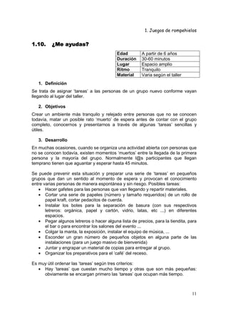 1. Juegos de rompehielos


1.10.     ¿Me ayudas?
                                          Edad         A partir de 6 años
                                          Duración     30-60 minutos
                                          Lugar        Espacio amplio
                                          Ritmo        Tranquilo
                                          Material     Varia según el taller
   1. Definición
Se trata de asignar ‘tareas’ a las personas de un grupo nuevo conforme vayan
llegando al lugar del taller.

   2. Objetivos
Crear un ambiente más tranquilo y relejado entre personas que no se conocen
todavía, matar un posible rato ‘muerto’ de espera antes de contar con el grupo
completo, conocernos y presentarnos a través de algunas ‘tareas’ sencillas y
útiles.

   3. Desarrollo
En muchas ocasiones, cuando se organiza una actividad abierta con personas que
no se conocen todavía, existen momentos ‘muertos’ entre la llegada de la primera
persona y la mayoría del grupo. Normalmente l@s participantes que llegan
temprano tienen que aguantar y esperar hasta 45 minutos.

Se puede prevenir esta situación y preparar una serie de ‘tareas’ en pequeños
grupos que dan un sentido al momento de espera y provocan el conocimiento
entre varias personas de manera espontánea y sin riesgo. Posibles tareas:
   • Hacer gafetes para las personas que van llegando y repartir materiales.
   • Cortar una serie de papeles (número y tamaño requeridos) de un rollo de
       papel kraft, cortar pedacitos de cuerda.
   • Instalar los botes para la separación de basura (con sus respectivos
       letreros: orgánica, papel y cartón, vidrio, latas, etc ...) en diferentes
       espacios.
   • Pegar algunos letreros o hacer alguna lista de precios, para la tiendita, para
       el bar o para encontrar los salones del evento ...
   • Colgar la manta, la exposición, instalar el equipo de música, ...
   • Esconder un gran número de pequeños objetos en alguna parte de las
       instalaciones (para un juego masivo de bienvenida)
   • Juntar y engrapar un material de copias para entregar al grupo.
   • Organizar los preparativos para el ‘café’ del receso.

Es muy útil ordenar las ‘tareas’ según tres criterios:
   • Hay ‘tareas’ que cuestan mucho tiempo y otras que son más pequeñas:
     obviamente se encargan primero las ‘tareas’ que ocupan más tiempo.



                                                                                11
 