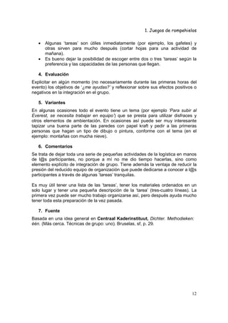 1. Juegos de rompehielos

   •   Algunas ‘tareas’ son útiles inmediatamente (por ejemplo, los gafetes) y
       otras sirven para mucho después (cortar hojas para una actividad de
       mañana).
   •   Es bueno dejar la posibilidad de escoger entre dos o tres ‘tareas’ según la
       preferencia y las capacidades de las personas que llegan.

   4. Evaluación
Explicitar en algún momento (no necesariamente durante las primeras horas del
evento) los objetivos de ‘¿me ayudas?’ y reflexionar sobre sus efectos positivos o
negativos en la integración en el grupo.

   5. Variantes
En algunas ocasiones todo el evento tiene un tema (por ejemplo ‘Para subir al
Everest, se necesita trabajar en equipo’) que se presta para utilizar disfraces y
otros elementos de ambientación. En ocasiones así puede ser muy interesante
tapizar una buena parte de las paredes con papel kraft y pedir a las primeras
personas que hagan un tipo de dibujo o pintura, conforme con el tema (en el
ejemplo: montañas con mucha nieve).

   6. Comentarios
Se trata de dejar toda una serie de pequeñas actividades de la logística en manos
de l@s participantes, no porque a mí no me dio tiempo hacerlas, sino como
elemento explícito de integración de grupo. Tiene además la ventaja de reducir la
presión del reducido equipo de organización que puede dedicarse a conocer a l@s
participantes a través de algunas ‘tareas’ tranquilas.

Es muy útil tener una lista de las ‘tareas’, tener los materiales ordenados en un
solo lugar y tener una pequeña descripción de la ‘tarea’ (tres-cuatro líneas). La
primera vez puede ser mucho trabajo organizarse así, pero después ayuda mucho
tener toda esta preparación de la vez pasada.

   7. Fuente
Basada en una idea general en Centraal Kaderinstituut, Dichter. Methodieken:
één. (Más cerca. Técnicas de grupo: uno). Bruselas, sf, p. 29.




                                                                               12
 