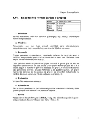 1. Juegos de rompehielos


1.11.     En pedacitos (formar parejas o grupos)
                                           Edad         A partir de 3 años
                                           Duración     5 minutos
                                           Lugar        Interior
                                           Ritmo        Activo
                                           Material     Papel
   1. Definición
Se trata de buscar a una o más personas que tenga(n) la(s) pieza(s) faltante(s) de
mi mini-rompecabezas.

   2. Objetivos
Rompehielos con muy bajo umbral. Actividad para interrelacionarse
espontáneamente y con seguridad con una gran cantidad de personas.

   3. Desarrollo
Prepara pequeños rompecabezas, recortando pedazos de papel de reuso o
periódico asegurándote que todos los rompecabezas sean bien diferentes y que
tengas piezas suficientes para el grupo.

Cada persona recibe un pedazo de papel. Se dice al grupo que se trata de
pequeños rompecabezas de dos piezas (o si quieres formar grupos de 3, 4, 5
piezas, según el número de personas deseado por grupo). Cada quien buscará a
la(s) persona(s) con la(s) pieza(s) faltante(s) y se quedarán juntas. En grupos
nuevos las personas de las parejas (o grupos) se presentan mutuamente (su
nombre, de donde vienen, su interés particular en el taller,…).

   4. Evaluación
No hace falta evaluar por separado.

   6. Comentarios
Esta actividad puede ser útil para repartir el grupo de una manera diferente y evitar
que las parejas sean siempre con ‘personas seguras’.

   7. Fuente
Adaptación de Puzzled People en Orlick, Terry, The second cooperative sports
and games book. Random House, New York, 1982, p. 86.




                                                                                  13
 
