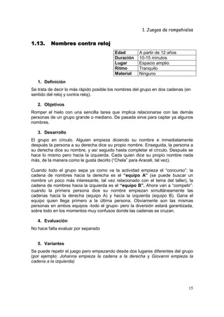 1. Juegos de rompehielos


1.13.    Nombres contra reloj
                                         Edad         A partir de 12 años
                                         Duración     10-15 minutos
                                         Lugar        Espacio amplio
                                         Ritmo        Tranquilo
                                         Material     Ninguno
   1. Definición
Se trata de decir lo más rápido posible los nombres del grupo en dos cadenas (en
sentido del reloj y contra reloj).

   2. Objetivos
Romper el hielo con una sencilla tarea que implica relacionarse con las demás
personas de un grupo grande o mediano. De pasada sirve para captar ya algunos
nombres.

   3. Desarrollo
El grupo en círculo. Alguien empieza diciendo su nombre e inmediatamente
después la persona a su derecha dice su propio nombre. Enseguida, la persona a
su derecha dice su nombre, y así seguido hasta completar el círculo. Después se
hace lo mismo pero hacia la izquierda. Cada quien dice su propio nombre nada
más, de la manera como le gusta decirlo (“Chela” para Araceli, tal vez).

Cuando todo el grupo sepa ya como va la actividad empieza el “concurso”: la
cadena de nombres hacia la derecha es el “equipo A” (se puede buscar un
nombre un poco más interesante, tal vez relacionado con el tema del taller), la
cadena de nombres hacia la izquierda es el “equipo B”. Ahora van a “competir”:
cuando la primera persona dice su nombre empiezan simultáneamente las
cadenas hacia la derecha (equipo A) y hacia la izquierda (equipo B). Gana el
equipo quien llega primero a la última persona. Obviamente son las mismas
personas en ambos equipos -todo el grupo- pero la diversión estará garantizada,
sobre todo en los momentos muy confusos donde las cadenas se cruzan.

   4. Evaluación
No hace falta evaluar por separado


   5. Variantes
Se puede repetir el juego pero empezando desde dos lugares diferentes del grupo
(por ejemplo: Johanna empieza la cadena a la derecha y Giovanni empieza la
cadena a la izquierda)




                                                                              15
 