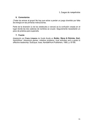 1. Juegos de rompehielos

   6. Comentarios
¡Tratar de animar al grupo! No hay que echar a perder un juego divertido por falta
de energía en las primeras instrucciones.

Parte de la diversión (o de los obstáculos a vencer) es la confusión creada en el
lugar donde las dos cadenas de nombres se cruzan. Seguramente necesitarán un
poco de práctica para superarla.

   7. Fuente
Adaptación por Frans Limpens de Hustle Bustle en Butler, Steve & Rohnke, Karl,
QuickSilver. Adventure games, initiative problems, trust activities and a guide to
effective leadership. Dubuque, Iowa, Kendall/Hunt Publishers, 1995, p. 87-89.




                                                                               16
 