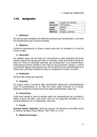 1. Juegos de rompehielos


1.14.     Autógrafos
                                            Edad          A partir de 18 años
                                            Duración      30 minutos
                                            Lugar         Interior
                                            Ritmo         Activo
                                            Material      Copias y plumas
   1. Definición
Se trata de pedir autógrafos de diferentes personas que corresponden a una serie
de características más o menos divertidas.

   2. Objetivos
Contactos espontáneos en grupos nuevos para diluir la ansiedad a la hora de
iniciar un taller.

   3. Desarrollo
Se reparten copias de una hoja con instrucciones a cada integrante del grupo
(véase material de entrega para tener un ejemplo). Cada quien trata de llenar su
hoja con firmas de diferentes personas que corresponden a las características.
Cada persona firmará también en las hojas de otras personas, siempre y cuando
se le solicite, alguna característica suya. No se vale firmar dos características en la
misma hoja. ¿Se logra completar la hoja con autógrafos sin repetir uno sólo?

   4. Evaluación
No hace falta evaluar por separado

   5. Variantes
En grupos menos numerosos l@s participantes seleccionan (individualmente)
unas 10 características en su hoja que creen poder encontrar en el grupo.
Después se dedican a buscar firmas para estas características, nada más.

   6. Comentarios
Cada quien adapta la hoja de entrega según las características de su público o
según el tema del taller. ¡ojo! tienen que ser una preguntas divertidas y/o no
comprometedoras. Es un rompehielos, nada más.

   7. Fuente
Acevedo Ibáñez, Alejandro, Aprender jugando. 60 dinámicas vivenciales (tomo
2). México, Noriega-Limusa, México, 1991 (1981), p. 31-34.

   8. Material de entrega



                                                                                    17
 