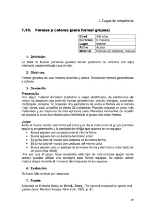 1. Juegos de rompehielos


1.15.     Formas y colores (para formar grupos)
                                          Edad        3-6 años
                                          Duración    5 minutos
                                          Lugar       Interior
                                          Ritmo       Activo
                                          Material    Formas en cartulina, música
   1. Definición
Se trata de buscar personas quienes tienen pedacitos de cartulina con la(s)
misma(s) característica(s) que el mío.

   2. Objetivos
Formar grupitos de una manera divertida y activa. Reconocer formas geométricas
y colores.

   3. Desarrollo
Preparación
Con algún material duradero (cartulina o papel plastificado, de preferencia de
reuso) se preparan una serie de formas geométricas: círculo, triángulo, cuadrado,
rectángulo, etcétera. Si preparas dos ejemplares de estas 4 formas en 4 colores
(rojo, verde, azul, amarillo) ya tienes 32 materiales. Puedes preparar un poco más
materiales y así dispones de más opciones para diferentes momentos de repartir
en equipos u otras actividades para familiarizar al grupo con estas formas.

Juego
Todo el mundo recibe una forma (al azar) y se da la instrucción al grupo (cambiar
según tu programación y la cantidad de niñ@s que quieres en un equipo):
   • Busca alguien con un pedazo de la misma forma
   • Busca alguien con un pedazo del mismo color
   • Se junta todo el mundo con pedazos de la misma forma
   • Se junta todo el mundo con pedazos del mismo color
   • Busca alguien con un pedazo de la misma forma y del mismo color (esto es
      un poco más difícil)
Una vez que el grupo haya aprendido este tipo de instrucciones (jugar varias
veces), puedes utilizar una consigna para formar equipos. Se puede utilizar
música alegre durante el momento de búsqueda de los equipos.

   4. Evaluación
No hace falta evaluar por separado

   7. Fuente
Actividad de Roberta Haley en Orlick, Terry, The second cooperative sports and
games book. Random House, New York, 1982, p. 41.


                                                                               19
 