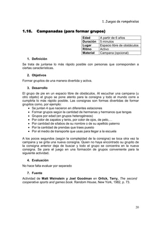 1. Juegos de rompehielos


1.16.    Campanadas (para formar grupos)
                                          Edad       A partir de 6 años
                                          Duración   5 minutos
                                          Lugar      Espacio libre de obstáculos
                                          Ritmo      Activo
                                          Material   Campana (opcional)
   1. Definición
Se trata de juntarse lo más rápido posible con personas que corresponden a
ciertas características.

   2. Objetivos
Formar grupitos de una manera divertida y activa.

   3. Desarrollo
El grupo de pie en un espacio libre de obstáculos. Al escuchar una campana (u
otro objeto) el grupo se pone atento para la consigna y todo el mundo corre a
cumplirla lo más rápido posible. Las consignas son formas divertidas de formar
grupitos como, por ejemplo:
    • Se juntan 4 que nacieron en diferentes estaciones
    • Formar grupos según la cantidad de hermanas y hermanos que tengas
    • Grupos por edad (en grupos heterogéneos)
    • Por color de zapatos y tenis, por color de ojos, de pelo,…
    • Por cantidad de sílabos de su nombre o de su apellido paterno
    • Por la cantidad de prendas que traes puesto
    • Por el medio de transporte que usas para llegar a la escuela

A los pocos segundos (según la complejidad de la consigna) se toca otra vez la
campana y se grita una nueva consigna. Quien no haya encontrado su grupito de
la consigna anterior deja de buscar y todo el grupo se concentra en la nueva
consigna. Se para el juego en una formación de grupos conveniente para la
siguiente actividad.

   4. Evaluación
No hace falta evaluar por separado

   7. Fuente
Actividad de Matt Weinstein y Joel Goodman en Orlick, Terry, The second
cooperative sports and games book. Random House, New York, 1982, p. 73.




                                                                             20
 