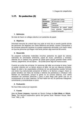 1. Juegos de rompehielos


1.17.     En pedacitos (2)
                                          Edad         A partir de 6 años
                                          Duración     30 minutos o más
                                          Lugar        Interior
                                          Ritmo        Tranquilo
                                          Material     Pedacitos de papel, papel
                                                       muy grande, pegamento,
                                                       música tranquila
   1. Definición
Se trata de hacer un collage colectivo con pedacitos de papel.

   2. Objetivos
Actividad tranquila de umbral bajo muy apta al inicio de un evento grande donde
las personas van llegando con cierta diferencia de tiempo. Ayuda a tranquilizar a
las primeras personas (quienes no quedan esperando nerviosas y sin hacer nada)
sin que las personas que llegan más tarde pierdan algo esencial del evento.

   3. Desarrollo
Se preparan suficientes materiales (muchos pedacitos de papel de colores,
sobrantes de actividades anteriores, papel de reuso, periódicos y revistas),
además de un pedazo muy grande de papel (para grupos grandes hasta varios
metros), pegamento, tal vez tijeras… Se puede poner algo de música suave.

Cuando se juntan las primeras 3-4 personas del taller se encarga la tarea: hacer
un poster colorido con un letrero alusivo al taller, tal vez con algunos símbolos.
Según la edad y las capacidades artísticas de tus participantes puedes formular
una tarea muy estructurada (proponer el letrero y la técnica a seguir, hacer un
poster temático con fotos de revistas o letreros de periódicos) o introducir más
libertad (no demasiado, porque la gente no se conoce todavía). Con calma
empiezan las primeras personas y poco a poco llega más gente que se va
incorporando en la obra colectiva. Al final habrá tal vez 20 personas trabajando,
comentando y conociéndose un poco.

   4. Evaluación
No hace falta evaluar por separado.

   7. Fuente
Idea de Frans Limpens, inspirada en Sports Collage de Bob Wiele en Orlick,
Terry, The second cooperative sports and games book. Random House, New
York, 1982, p. 86.




                                                                               21
 