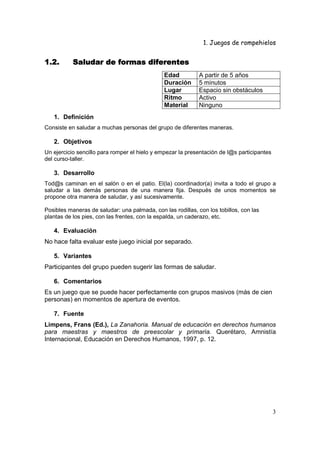 1. Juegos de rompehielos


1.2.
1.2.       Saludar de formas diferentes
                                               Edad          A partir de 5 años
                                               Duración      5 minutos
                                               Lugar         Espacio sin obstáculos
                                               Ritmo         Activo
                                               Material      Ninguno
   1. Definición
Consiste en saludar a muchas personas del grupo de diferentes maneras.

   2. Objetivos
Un ejercicio sencillo para romper el hielo y empezar la presentación de l@s participantes
del curso-taller.

   3. Desarrollo
Tod@s caminan en el salón o en el patio. El(la) coordinador(a) invita a todo el grupo a
saludar a las demás personas de una manera fija. Después de unos momentos se
propone otra manera de saludar, y así sucesivamente.

Posibles maneras de saludar: una palmada, con las rodillas, con los tobillos, con las
plantas de los pies, con las frentes, con la espalda, un caderazo, etc.

   4. Evaluación
No hace falta evaluar este juego inicial por separado.

   5. Variantes
Participantes del grupo pueden sugerir las formas de saludar.

   6. Comentarios
Es un juego que se puede hacer perfectamente con grupos masivos (más de cien
personas) en momentos de apertura de eventos.

   7. Fuente
Limpens, Frans (Ed.), La Zanahoria. Manual de educación en derechos humanos
para maestras y maestros de preescolar y primaria. Querétaro, Amnistía
Internacional, Educación en Derechos Humanos, 1997, p. 12.




                                                                                            3
 