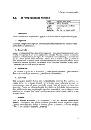 1. Juegos de rompehielos


1.5.      El rompecabezas humano
                                             Edad         A partir de 9 años
                                             Duración     20-30 minutos
                                             Lugar        Espacio para acostarse
                                             Ritmo        Activo
                                             Material     Gis (tal vez papel kraft)
   1. Definición
Se trata de formar un rompecabezas gigante en el piso con todas las personas del grupo.

   2. Objetivos
Diversión, integración del grupo, primeros contactos mediante una tarea divertida.
Contacto físico espontáneo.

   3. Desarrollo
Alguien empieza acostándose de una forma especial y otras personas se acomodan cerca
de ella como partes de un rompecabezas bien cerrado. Algunas personas marcan las
'piezas' ya formadas con gis en el piso. Se completa el rompecabezas y se espera hasta
que las ultimas 'piezas' están marcadas. Después todo el mundo se para y camina un
ratito. Regresando se intenta formar otro vez el rompecabezas pero cada persona ocupa
un espacio diferente, siguiendo los consejos de las personas 'originales' de esta pieza.
¿Se logra volver a formar el rompecabezas?

   4. Evaluación
¿Se sintieron a gusto en la actividad? ¿Cosas que les gustaron? ¿Problemas o
retos que tuvieron que enfrentar? ¿Participaste hasta el final?

   5. Variantes
Dos subgrupos pueden formar dos rompecabezas enormes. Sus cuerpos son
piezas como en el juego original, sin embargo cada subgrupo prepara un
rompecabezas para el grupo completo, donde todo el mundo se tiene que
acomodar. Puede ser interesante dejar libre la forma de trabajar (rompecabezas
dos- o tridimensionales, por ejemplo), pero hay que explicar que el subgrupo tiene
que hacer un “croquis” (un “mapa”) de alguna manera, para ayudar a todo el grupo
al acomodarse.

   7. Fuente
Idea de Mildred Masheder (Let’s cooperate, p. 13), en Centrum Informatieve
Spelen, Door spelen. Een speels antwoord op conflict, macht en geweld (Seguir
jugando. Una respuesta lúdica a conflicto, poder y violencia). Lovaina, Bélgica,
1995, p. 69. (variación de Frans Limpens).




                                                                                      6
 