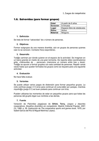 1. Juegos de rompehielos


1.6. Salvavidas (para formar grupos)
                                           Edad         A partir de 6 años
                                           Duración     5 minutos
                                           Lugar        Espacio libre de obstáculos
                                           Ritmo        Activo
                                           Material     Ninguno
   1. Definición
Se trata de formar “salvavidas” de x número de personas.

   2. Objetivos
Formar subgrupos de una manera divertida, aún en grupos de personas quienes
casi no se conocen. Contacto físico espontáneo.

   3. Desarrollo
Tod@s caminan por donde quieren en el espacio de la actividad. Se imaginan en
un barco grande en medio de una gran tormenta. De repente el(la) coordinador(a)
grita: «Salvavidas de ... personas» (menciona un número entre tres y doce).
Tod@s se apuran a formar grupitos con esta cantidad de personas. Repetir varias
veces hasta que queden formados los grupos como se requiere para una siguiente
actividad.

   4. Evaluación
No hace falta evaluar.

   5. Variantes
Se puede utilizar varios juegos de distensión para formar pequeños grupos. La
roña cariñosa (juego 4.1) sirve para continuar el curso-taller por parejas, mientras
inquilin@s (juego 9.1) es buen pretexto para continuar con tríos.

Pueden utilizarse los momentos de estar en pequeños grupos para que todas las
personas del grupito digan sus nombres a las demás.

   7. Fuente
Variación de Palomitas pegajosas de Orlick, Terry, Juegos y deportes
cooperativos. Desafíos divertidos sin competición. Madrid, Editorial Popular, 2001
(3), 1986, p. 36. (traducción de The cooperative sports and games book, 1978, por
Isabel García del Río & Miguel Martínez López).




                                                                                  7
 