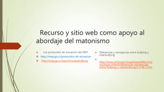 Recurso y sitio web como apoyo al
abordaje del matonismo
 Los protocolos de actuación del MEP.
 http://mep.go.cr/protocolos-de-actuacion
 http://mep.go.cr/search/node/bullying
 Diferencias y semejanzas entre bullying y
ciberbullying

http://www.centropsicologialopezdefez.es/p
sicologia-infantil/diferencias-semejanzas-
entre-bullying-y-ciberbullying/3-2-46-2.htm
 