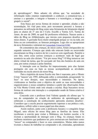 de aprendizagem”. Mais adiante ele afirma que “na sociedade de
informação todos estamos reaprendendo a conhecer, a comunicar-nos, a
ensinar e a aprender; a integrar o humano e o tecnológico; a integrar o
grupal e o social”.
        Esta busca por novas formas de ensinar e aprender, aliadas a não
acomodação, foi vital para mim, pois novamente procurei a Jussara e
pensamos na utilização do blog como uma ferramenta de letramento digital
para os alunos do 3° ano do I Ciclo. Escolhi a Turma A33, Turma do
Amor, do ano de 2009, na qual fui professora referência. Nasceu assim a
idéia do Blog na Alfabetização, que iniciou com pequenos desafios aos
meus alunos. A gurizada ficou muito empolgada porque se viu na rede, em
fotos ou em comentários, as famosas postagens. Logo eles se apropriaram
da nova ferramenta e entraram na Comunidade Virtual da EVMC.
       Os comentários das crianças, de início curtos, foram enriquecidos no
segundo semestre. Crianças que ainda não estavam lendo ou escrevendo
encontraram no blog o motivo de ler e escrever com significado. Paralelo a
este fato, outra coisa curiosa começou a acontecer: tudo de legal que
acontecia na aula eles diziam: “Vai pro nosso blog”! O blog tornou-se um
diário virtual da turma, que foi acessado até fora dos horários de aula em
casa, por outras crianças e pelas famílias.
       A interação com as famílias foi impressionante, pois elas faziam
postagens em casa ou liam as nossas acompanhando as atividades
realizadas na escola através do nosso blog.
       Para a trajetória da nossa Escola este fato é marcante, pois a Monte
Cristo “nasceu”,em 1995, debruçada sobre a comunidade, pesquisando ‘in
loco” os seus desejos, suas necessidades e interesses. Na época,
visitávamos as famílias com o objetivo de sentir as suas necessidades e
organizávamos o nosso complexo temático a partir das observações feitas
na Vila Monte Cristo( onde está situada a escola). Hoje buscamos novas
formas de realizar esta interação e o computador usado de forma criativa é
uma delas.
       Concordo com o professor José Valente quando ele afirma que “o
uso do computador na criação de ambientes de aprendizagem que
enfatizam a construção do conhecimento apresenta enormes desafios’.
Considero que a escola precisa urgentemente repensar a sua prática e nós,
educadores, refletir sobre o nosso papel nos dias atuais.
        Assim realizei, junto com a professora Jussara e o estagiário Jorge
Miguel, uma oficina do nosso blog para as famílias da turma. Elas
receberam o convite para visitar a Midiateca, em horário escolar, e lá
tiveram a oportunidade de interagir com o blog. As crianças foram os
melhores monitores que podíamos ter, pois ensinavam aos familiares como
“mexer” no computador e fazer os seus comentários. Muitas mães nunca
tiveram a chance de trabalhar no computador e ali, extasiadas, aprenderam
 