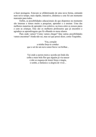 a fazer postagens. Estavam se alfabetizando de uma nova forma, entrando
num novo tempo, mais rápido, interativo, dinâmico e este foi um momento
marcante para todos.
      Enfim, as possibilidades educacionais de que dispomos no momento
são imensas e temos muito a pesquisar, aprender e a ensinar. Uma das
melhores maneiras de aprender é no coletivo, na troca entre os nossos pares
e com as crianças. Elas são os melhores professores que já encontrei e
agradeço as aprendizagens que fiz olhando os meus alunos.
      Para onde vamos? Como vamos chegar? Que outras possibilidades
vamos encontrar? Ainda não sei, mas sei que posso dizer, como Toquinho,

                                 Voa, coração
                         a minha força te conduz
              que o sol de um novo amor breve vai brilhar...


              Vai onde a aurora mora e acorda um lindo dia
              colhe a mais bela flor que alguém já viu nascer
                 e não se esqueça de trazer força e magia,
                 o sonho, a fantasia e a alegria de viver...
 