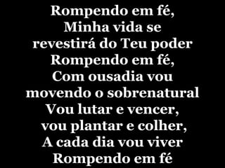 Rompendo em fé,Minha vida se revestirá do Teu poderRompendo em fé,Com ousadia vou movendo o sobrenaturalVou lutar e vencer, vou plantar e colher,A cada dia vou viver Rompendo em fé