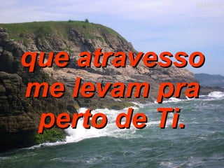 que atravesso me levam pra perto de Ti. 