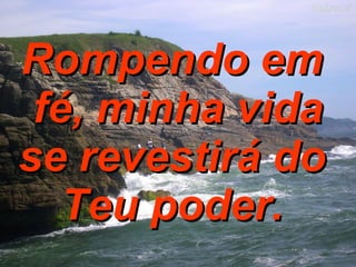 Rompendo em  fé, minha vida se revestirá do  Teu poder.  