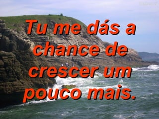 Tu me dás a chance de crescer um pouco mais. 