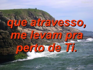 que atravesso, me levam pra perto de Ti. 
