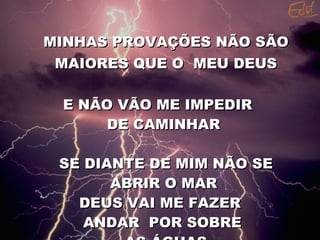 MINHAS PROVAÇÕES NÃO SÃO MAIORES QUE O  MEU DEUS E NÃO VÃO ME IMPEDIR  DE CAMINHAR  SE DIANTE DE MIM NÃO SE ABRIR O MAR  DEUS VAI ME FAZER ANDAR  POR SOBRE AS ÁGUAS 