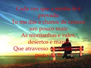 Cada vez que a minha fé é
provada
Tu me dás a chance de crescer
um pouco mais
As montanhas e vales,
desertos e mares
Que atravesso me levam pra
perto de Ti
 