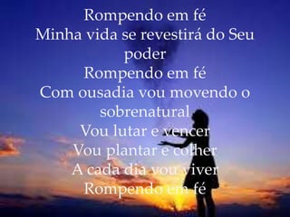 Rompendo em fé
Minha vida se revestirá do Seu
poder
Rompendo em fé
Com ousadia vou movendo o
sobrenatural
Vou lutar e vencer
Vou plantar e colher
A cada dia vou viver
Rompendo em fé
 