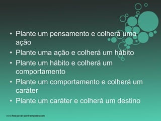 • Plante um pensamento e colherá uma
ação
• Plante uma ação e colherá um hábito
• Plante um hábito e colherá um
comportamento
• Plante um comportamento e colherá um
caráter
• Plante um caráter e colherá um destino
 