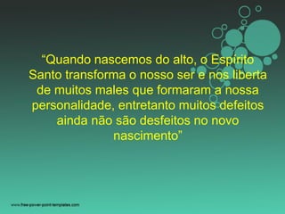 “Quando nascemos do alto, o Espírito
Santo transforma o nosso ser e nos liberta
de muitos males que formaram a nossa
personalidade, entretanto muitos defeitos
ainda não são desfeitos no novo
nascimento”
 