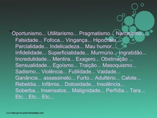 “Oportunismo... Utilitarismo... Pragmatismo... Narcisismo...
Falsidade... Fofoca... Vingança... Hipocrisia...
Parcialidade... Indelicadeza... Mau humor...
Infidelidade... Superficialidade... Murmúrio... Ingratidão...
Incredulidade... Mentira... Exagero... Obstinação ...
Sensualidade... Egoísmo... Traição... Masoquismo...
Sadismo... Violência... Futilidade... Vaidade...
Ganância... assassinato... Furto... Adultério... Calote...
Rebeldia... Infâmia... Dolosidade... Insolência...
Soberba... Insensatos... Malignidade... Perfídia... Tara...
Etc... Etc... Etc...
 