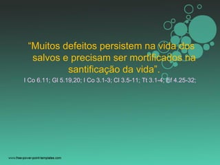 “Muitos defeitos persistem na vida dos
salvos e precisam ser mortificados na
santificação da vida”.
I Co 6.11; Gl 5.19,20; I Co 3.1-3; Cl 3.5-11; Tt 3.1-4; Ef 4.25-32;
 