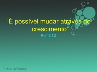 “É possível mudar através do
crescimento”
Rm 12.1,2
 