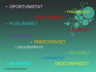 • OPORTUNISTA?
• PRAGMÁTICO?
• UTILITARISTA?
• PUSILÂNIME?
• SÁDICO?
• VAIDOSO?
• PREPOTENTE?
• EGOCÊNTRICO?
• VOLÚVEL?
• PESSIMISTA?
• MEDROSO DESCONFIADO?
 