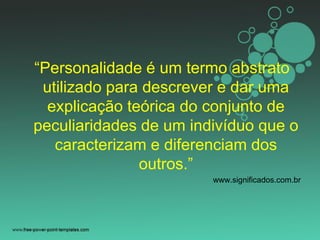“Personalidade é um termo abstrato
utilizado para descrever e dar uma
explicação teórica do conjunto de
peculiaridades de um indivíduo que o
caracterizam e diferenciam dos
outros.”
www.significados.com.br
 