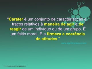 “Caráter é um conjunto de características e
traços relativos à maneira de agir e de
reagir de um indivíduo ou de um grupo. É
um feitio moral. É a firmeza e coerência
de atitudes.”
www.significados.com.br
 