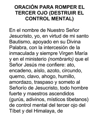 ORACIÓN PARA ROMPER EL
TERCER OJO (DESTRUIR EL
CONTROL MENTAL)
En el nombre de Nuestro Señor
Jesucristo, yo, en virtud de mi santo
Bautismo, apoyado en su Divina
Palabra, con la intercesión de la
inmaculada y siempre Virgen María
y en el ministerio (nombrarlo) que el
Señor Jesús me confiere: ato,
encadeno, aíslo, azoto, circundo,
quemo, clavo, ahogo, humillo,
amordazo, traspaso y someto al
Señorío de Jesucristo, todo hombre
fuerte y maestros ascendidos
(gurús, adivinos, místicos tibetanos)
de control mental del tercer ojo del
Tíbet y del Himalaya, de
 