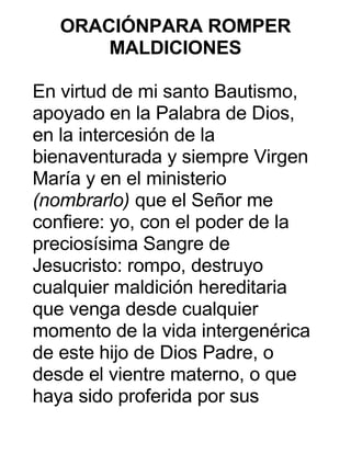 ORACIÓNPARA ROMPER
MALDICIONES
En virtud de mi santo Bautismo,
apoyado en la Palabra de Dios,
en la intercesión de la
bienaventurada y siempre Virgen
María y en el ministerio
(nombrarlo) que el Señor me
confiere: yo, con el poder de la
preciosísima Sangre de
Jesucristo: rompo, destruyo
cualquier maldición hereditaria
que venga desde cualquier
momento de la vida intergenérica
de este hijo de Dios Padre, o
desde el vientre materno, o que
haya sido proferida por sus
 