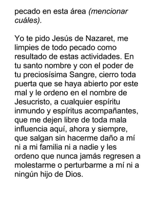 pecado en esta área (mencionar
cuáles).
Yo te pido Jesús de Nazaret, me
limpies de todo pecado como
resultado de estas actividades. En
tu santo nombre y con el poder de
tu preciosísima Sangre, cierro toda
puerta que se haya abierto por este
mal y le ordeno en el nombre de
Jesucristo, a cualquier espíritu
inmundo y espíritus acompañantes,
que me dejen libre de toda mala
influencia aquí, ahora y siempre,
que salgan sin hacerme daño a mí
ni a mi familia ni a nadie y les
ordeno que nunca jamás regresen a
molestarme o perturbarme a mí ni a
ningún hijo de Dios.
 