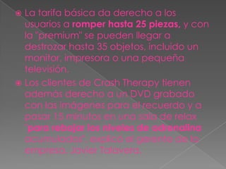 La tarifa básica da derecho a los
  usuarios a romper hasta 25 piezas, y con
  la "premium" se pueden llegar a
  destrozar hasta 35 objetos, incluido un
  monitor, impresora o una pequeña
  televisión.
 Los clientes de Crash Therapy tienen
  además derecho a un DVD grabado
  con las imágenes para el recuerdo y a
  pasar 15 minutos en una sala de relax
  "para rebajar los niveles de adrenalina
  acumulados", explicó el gerente de la
  empresa, Javier Talavera.
 