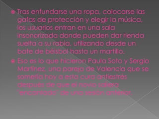  Tras enfundarse una ropa, colocarse las
  gafas de protección y elegir la música,
  los usuarios entran en una sala
  insonorizada donde pueden dar rienda
  suelta a su rabia, utilizando desde un
  bate de béisbol hasta un martillo.
 Eso es lo que hicieron Paula Soto y Sergio
  Martínez, una pareja de Valencia que se
  sometía hoy a esta cura antiestrés
  después de que el novio saliera
  "encantado" de una sesión anterior.
 