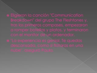  Eligieron la canción "Communication
  Breakdown" del grupo The Fleshtones y,
  tras los primeros compases, empezaron
  a romper botellas y platos, y terminaron
  con el monitor de un ordenador.
 "La experiencia es genial. Te quedas
  descansada, como si flotaras en una
  nube", aseguró Paula.
 