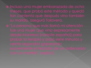  Incluso una mujer embarazada de ocho
  meses, que probó este método y quedó
  tan contenta que después vino también
  su marido, aseguró Talavera.
 "La persona que más llamó mi atención
  fue una mujer que vino expresamente
  desde Manresa (noreste español) para
  probar la terapia y pasó siete minutos y
  veinte segundos golpeando
  suavemente el teclado de un ordenador
  con un martillo", explicó.
 