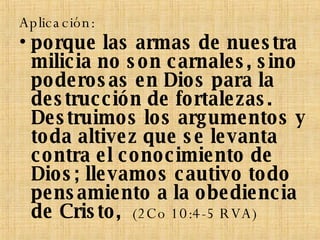 Aplicación: porque las armas de nuestra milicia no son carnales, sino poderosas en Dios para la destrucción de fortalezas. Destruimos los argumentos y toda altivez que se levanta contra el conocimiento de Dios; llevamos cautivo todo pensamiento a la obediencia de Cristo,  (2Co 10:4-5 RVA) 
