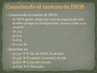 Conociendo el carácter de DIOSConociendo el carácter de DIOS:Es DIOS quien conoce las voces de angustia de cada hombre porque es Omnipresente, veamos como es su caracterEx.3:14Jn.10:9Jn.6:35Jn.11:25-26Jesucristo es:Jn.3:16  El hijo de DIOS, el salvadorJn.14:6  El camino, la verdad y la vidaJn.8:12  La luz del mundoJn.8:36  El libertador