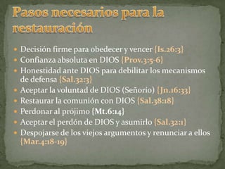 Pasos necesarios para la restauraciónDecisión firme para obedecer y vencer {Is.26:3}Confianza absoluta en DIOS {Prov.3:5-6}Honestidad ante DIOS para debilitar los mecanismos de defensa {Sal.32:3}Aceptar la voluntad de DIOS (Señorío) {Jn.16:33}Restaurar la comunión con DIOS {Sal.38:18}Perdonar al prójimo {Mt.6:14}Aceptar el perdón de DIOS y asumirlo {Sal.32:1}Despojarse de los viejos argumentos y renunciar a ellos {Mar.4:18-19}