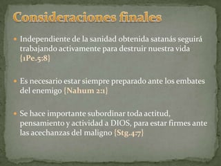 Consideraciones finalesIndependiente de la sanidad obtenida satanás seguirá trabajando activamente para destruir nuestra vida {1Pe.5:8}Es necesario estar siempre preparado ante los embates del enemigo {Nahum 2:1}Se hace importante subordinar toda actitud, pensamiento y actividad a DIOS, para estar firmes ante las acechanzas del maligno {Stg.4:7}