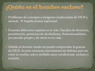 ¿Quién es el hombre esclavo?Problemas de concepto e imágenes inadecuadas de DIOS y satanás Impide avance espiritual.Presenta diferentes espinos en si vida: Nacidos de divorcios, prostitución, presencia de alcoholismo, homosexualismo, por pecado propio y de otros en su vida.Debido al devenir citado no puede comprender la gracias de DIOS, levanta entonces mecanismos de defensa para no creer ni confiar, solo a recibido amor condicional, rechazo y traición.