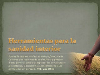 Herramientas para la sanidad interiorPorque la palabra de Dios es viva y eficaz, y más Cortante que toda espada de dos filos; y penetrahasta partir el alma y el espíritu, las coyunturas y los tuétanos, y discierne los pensamientos y las intenciones del corazón. Heb. 4:12 RV60