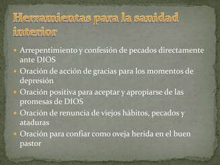 Herramientas para la sanidad  interiorArrepentimiento y confesión de pecados directamente ante DIOSOración de acción de gracias para los momentos de depresiónOración positiva para aceptar y apropiarse de las promesas de DIOSOración de renuncia de viejos hábitos, pecados y atadurasOración para confiar como oveja herida en el buen pastor