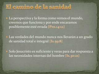 El camino de la sanidadLa perspectiva y la forma como vemos el mundo, creemos que funciona y por ende encaramos posiblemente esté errada {Pro.14:12}Las verdades del mundo nunca nos llevarán a un grado de sanidad total e integral {Is.59:8}Solo Jesucristo es suficiente y veras para dar respuesta a las necesidades internas del hombre {Is.30:21}